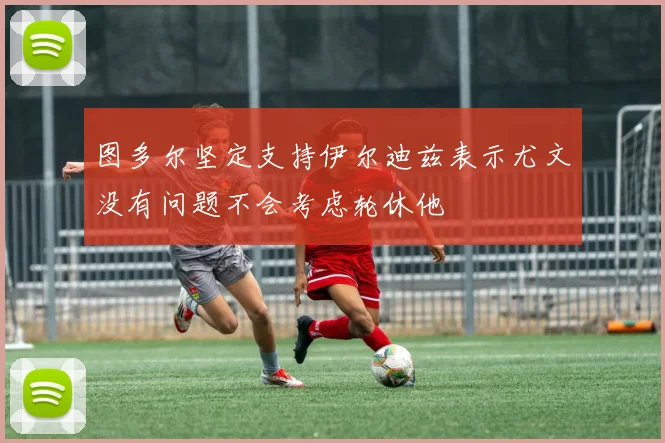 图多尔坚定支持伊尔迪兹表示尤文没有问题不会考虑轮休他