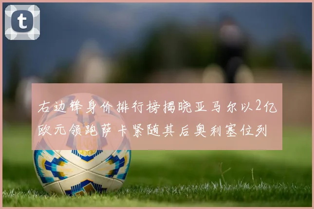 右边锋身价排行榜揭晓亚马尔以2亿欧元领跑萨卡紧随其后奥利塞位列第三