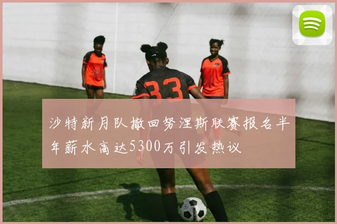 沙特新月队撤回努涅斯联赛报名半年薪水高达5300万引发热议