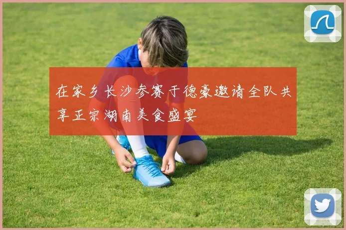 在家乡长沙参赛于德豪邀请全队共享正宗湖南美食盛宴