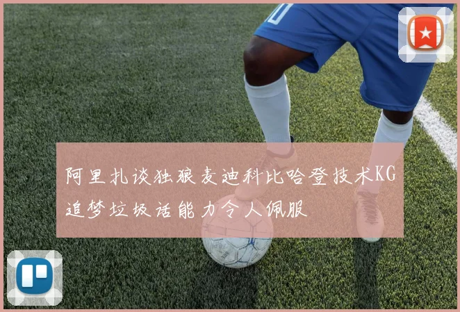 阿里扎谈独狼麦迪科比哈登技术KG追梦垃圾话能力令人佩服