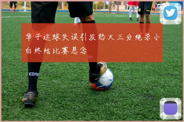 华子运球失误引发怒火三分绝杀小白终结比赛悬念