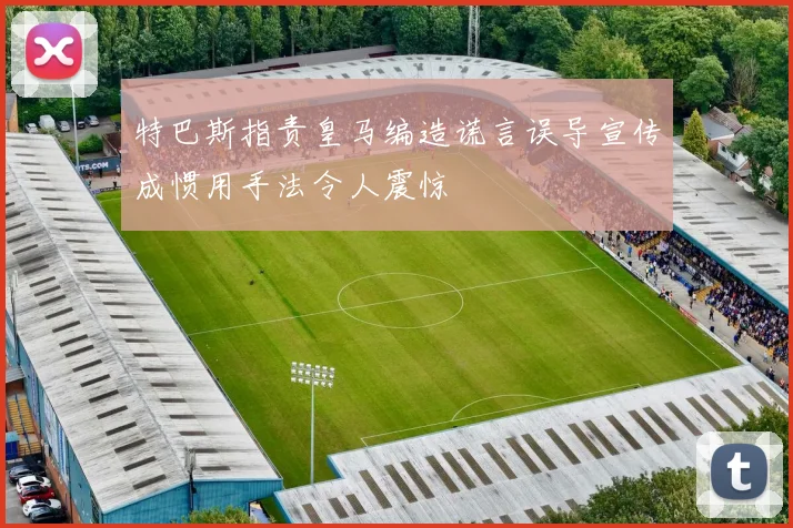 特巴斯指责皇马编造谎言误导宣传成惯用手法令人震惊