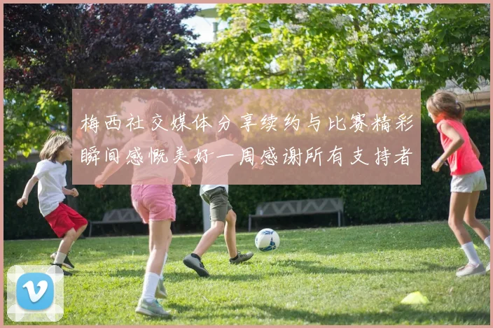 梅西社交媒体分享续约与比赛精彩瞬间感慨美好一周感谢所有支持者