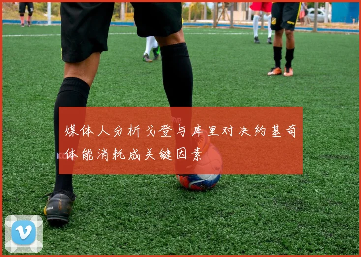媒体人分析戈登与库里对决约基奇体能消耗成关键因素