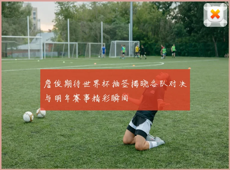 詹俊期待世界杯抽签揭晓各队对决与明年赛事精彩瞬间