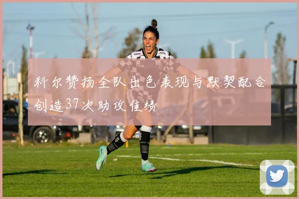 科尔赞扬全队出色表现与默契配合创造37次助攻佳绩
