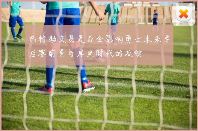 巴特勒交易是否会影响勇士未来季后赛前景与库里时代的延续