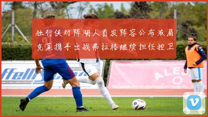 独行侠对阵湖人首发阵容公布浓眉克莱携手出战弗拉格继续担任控卫