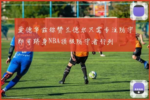 爱德华兹称赞兰德尔只需专注防守即可跻身NBA顶级防守者行列