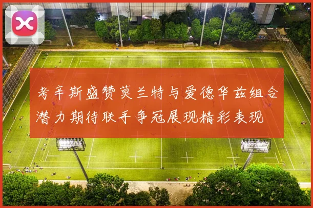 考辛斯盛赞莫兰特与爱德华兹组合潜力期待联手争冠展现精彩表现