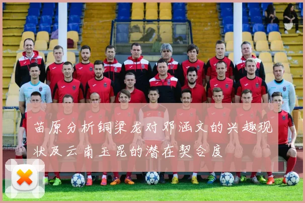 苗原分析铜梁龙对邓涵文的兴趣现状及云南玉昆的潜在契合度
