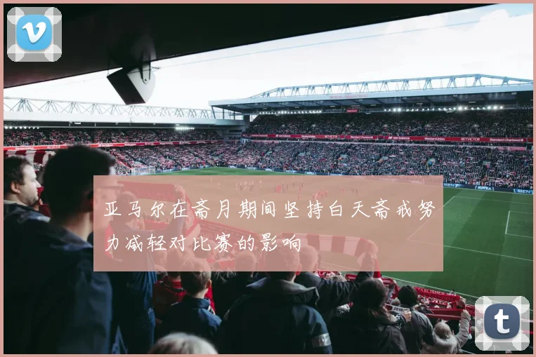 亚马尔在斋月期间坚持白天斋戒努力减轻对比赛的影响