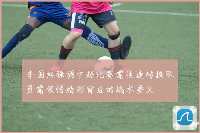 李国旭强调中超比赛需快速转换队员需领悟精彩背后的战术要义