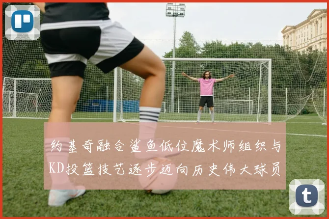 约基奇融合鲨鱼低位魔术师组织与KD投篮技艺逐步迈向历史伟大球员之路