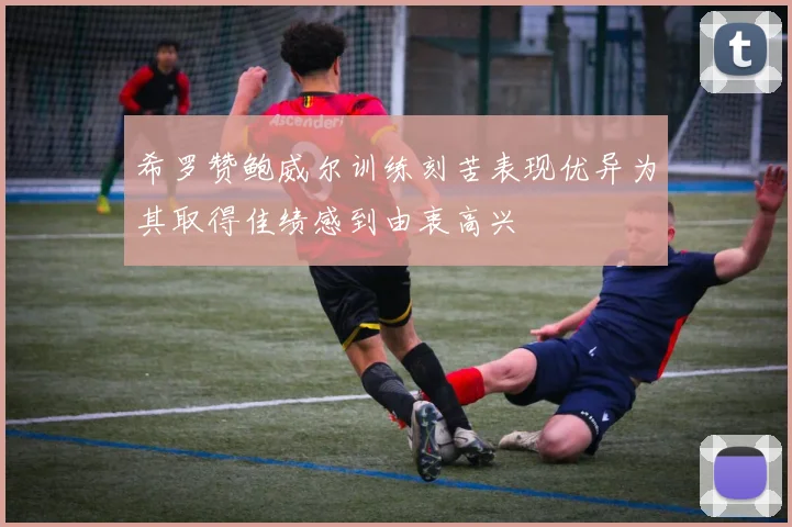 希罗赞鲍威尔训练刻苦表现优异为其取得佳绩感到由衷高兴
