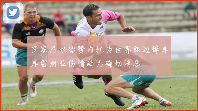 罗塞尼尔称赞内托为世界级边锋库库雷利亚伤情尚无确切消息