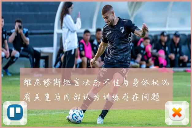 维尼修斯坦言状态不佳与身体状况有关皇马内部认为训练存在问题